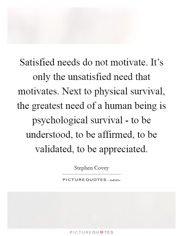 Satisfied needs do not motivate. It's only the unsatisfied need that motivates. Next to physical survival, the greatest need of a human being is psychological survival - to be understood, to be affirmed, to be validated, to be appreciated Picture Quote #1