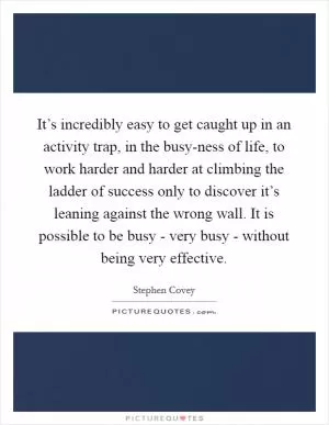 It’s incredibly easy to get caught up in an activity trap, in the busy-ness of life, to work harder and harder at climbing the ladder of success only to discover it’s leaning against the wrong wall. It is possible to be busy - very busy - without being very effective Picture Quote #1