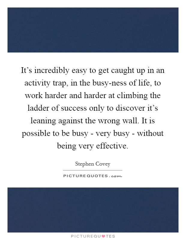 It's incredibly easy to get caught up in an activity trap, in the busy-ness of life, to work harder and harder at climbing the ladder of success only to discover it's leaning against the wrong wall. It is possible to be busy - very busy - without being very effective Picture Quote #1