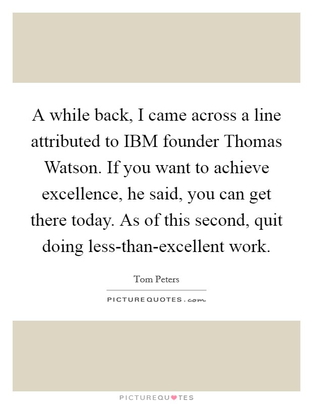 A while back, I came across a line attributed to IBM founder Thomas Watson. If you want to achieve excellence, he said, you can get there today. As of this second, quit doing less-than-excellent work Picture Quote #1