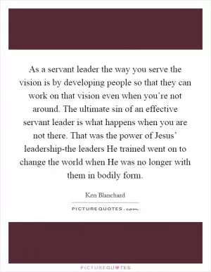 As a servant leader the way you serve the vision is by developing people so that they can work on that vision even when you’re not around. The ultimate sin of an effective servant leader is what happens when you are not there. That was the power of Jesus’ leadership-the leaders He trained went on to change the world when He was no longer with them in bodily form Picture Quote #1