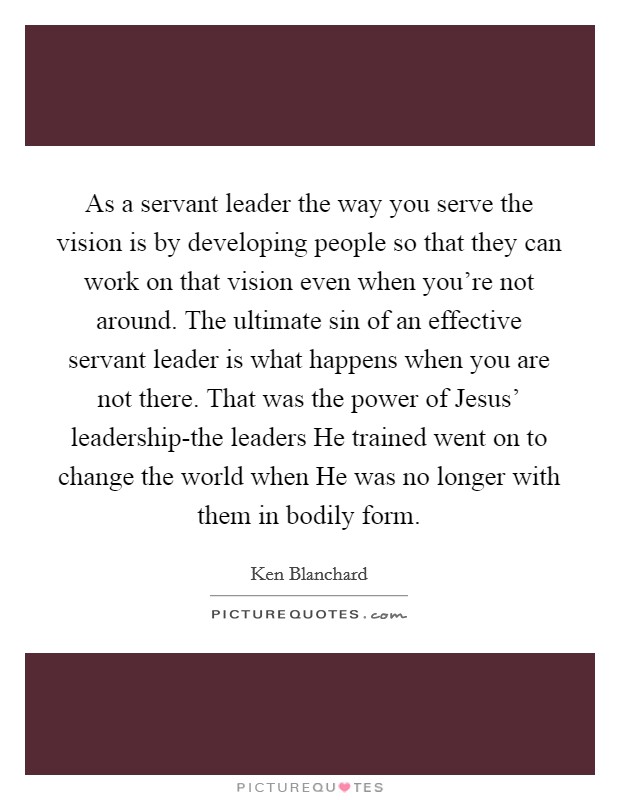 As a servant leader the way you serve the vision is by developing people so that they can work on that vision even when you're not around. The ultimate sin of an effective servant leader is what happens when you are not there. That was the power of Jesus' leadership-the leaders He trained went on to change the world when He was no longer with them in bodily form Picture Quote #1
