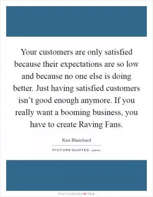 Your customers are only satisfied because their expectations are so low and because no one else is doing better. Just having satisfied customers isn’t good enough anymore. If you really want a booming business, you have to create Raving Fans Picture Quote #1