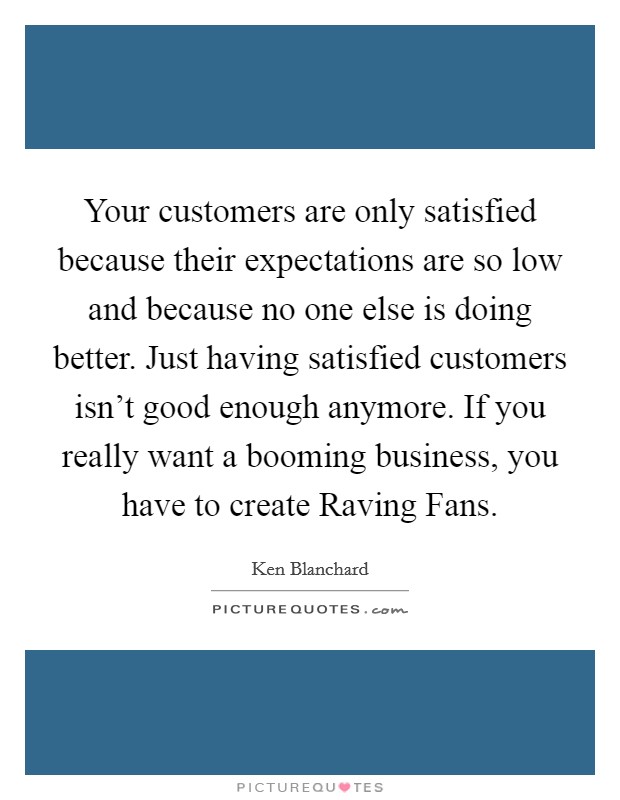 Your customers are only satisfied because their expectations are so low and because no one else is doing better. Just having satisfied customers isn't good enough anymore. If you really want a booming business, you have to create Raving Fans Picture Quote #1