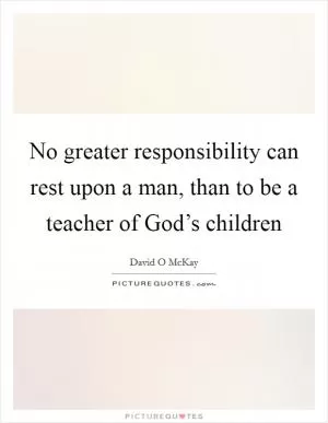 No greater responsibility can rest upon a man, than to be a teacher of God’s children Picture Quote #1