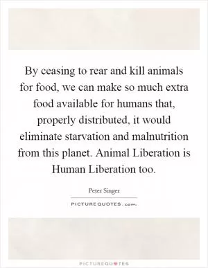 By ceasing to rear and kill animals for food, we can make so much extra food available for humans that, properly distributed, it would eliminate starvation and malnutrition from this planet. Animal Liberation is Human Liberation too Picture Quote #1