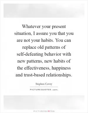 Whatever your present situation, I assure you that you are not your habits. You can replace old patterns of self-defeating behavior with new patterns, new habits of the effectiveness, happiness and trust-based relationships Picture Quote #1