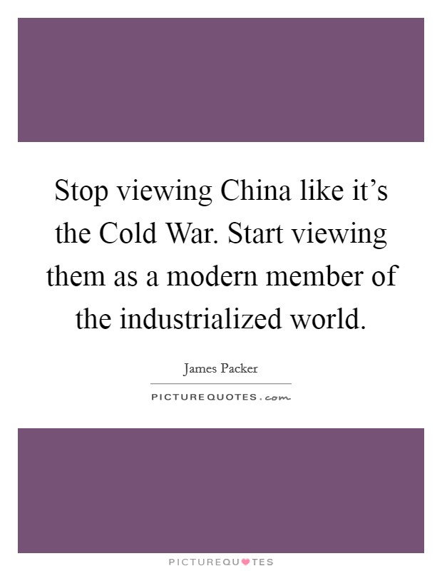 Stop viewing China like it's the Cold War. Start viewing them as a modern member of the industrialized world Picture Quote #1
