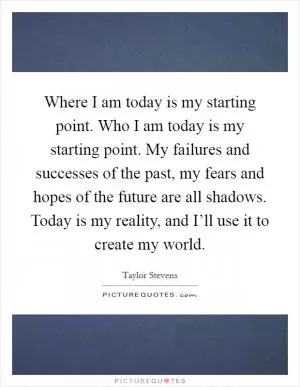 Where I am today is my starting point. Who I am today is my starting point. My failures and successes of the past, my fears and hopes of the future are all shadows. Today is my reality, and I’ll use it to create my world Picture Quote #1