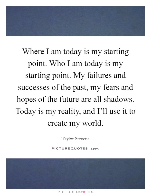 Where I am today is my starting point. Who I am today is my starting point. My failures and successes of the past, my fears and hopes of the future are all shadows. Today is my reality, and I'll use it to create my world Picture Quote #1