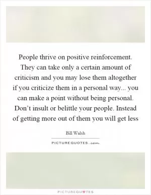 People thrive on positive reinforcement. They can take only a certain amount of criticism and you may lose them altogether if you criticize them in a personal way... you can make a point without being personal. Don’t insult or belittle your people. Instead of getting more out of them you will get less Picture Quote #1