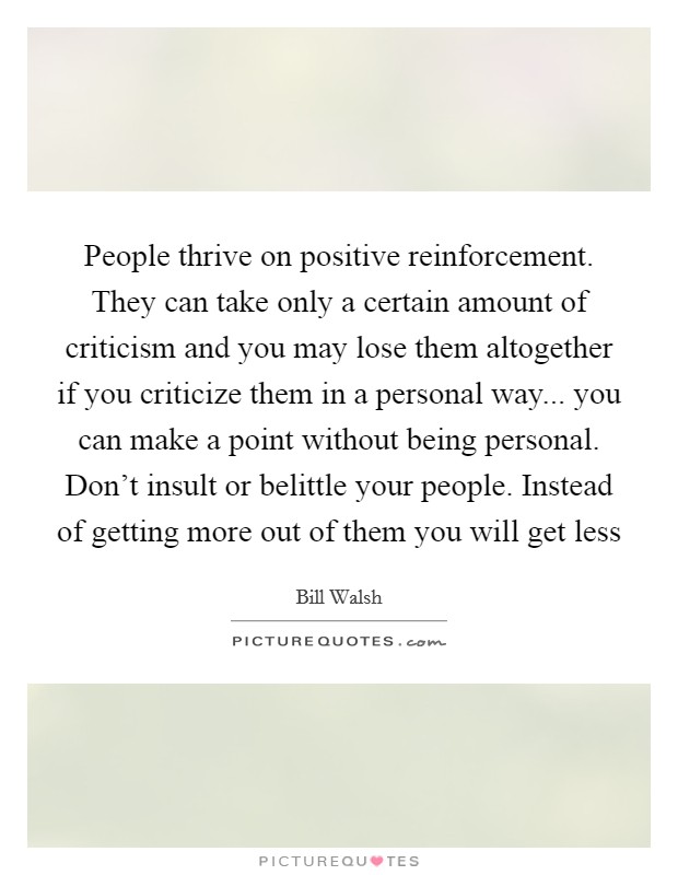 People thrive on positive reinforcement. They can take only a certain amount of criticism and you may lose them altogether if you criticize them in a personal way... you can make a point without being personal. Don't insult or belittle your people. Instead of getting more out of them you will get less Picture Quote #1