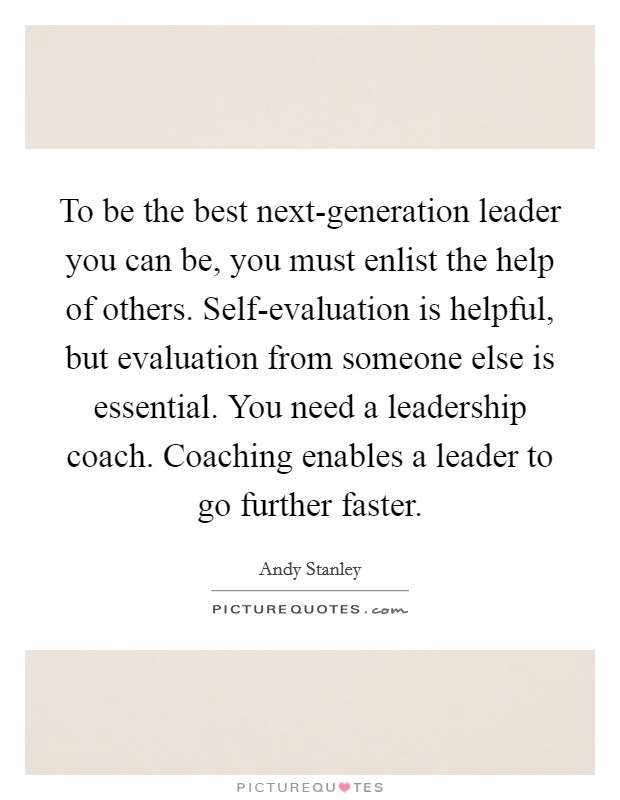 To be the best next-generation leader you can be, you must enlist the help of others. Self-evaluation is helpful, but evaluation from someone else is essential. You need a leadership coach. Coaching enables a leader to go further faster Picture Quote #1