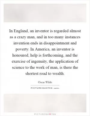 In England, an inventor is regarded almost as a crazy man, and in too many instances invention ends in disappointment and poverty. In America, an inventor is honoured, help is forthcoming, and the exercise of ingenuity, the application of science to the work of man, is there the shortest road to wealth Picture Quote #1