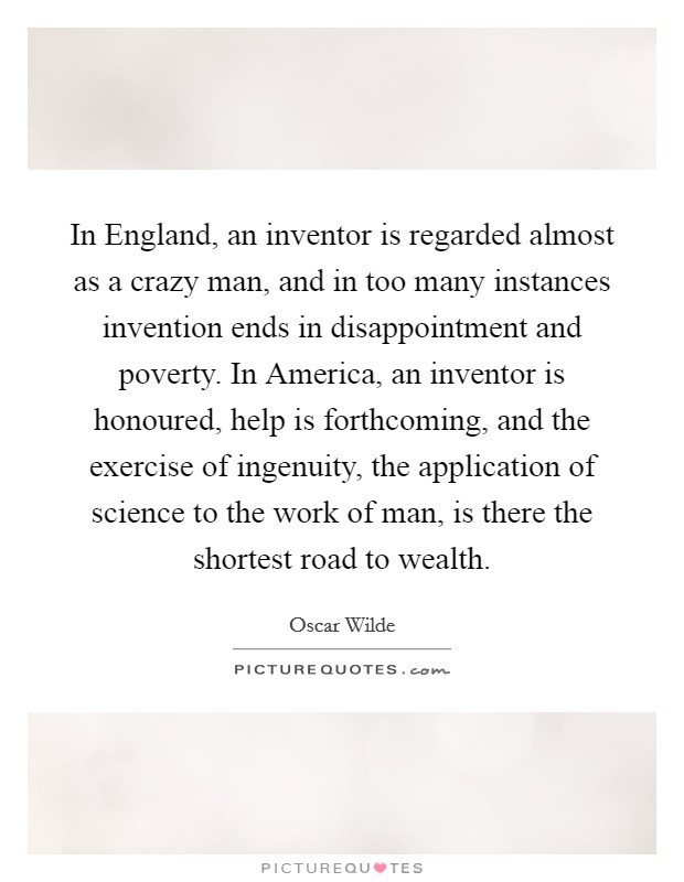 In England, an inventor is regarded almost as a crazy man, and in too many instances invention ends in disappointment and poverty. In America, an inventor is honoured, help is forthcoming, and the exercise of ingenuity, the application of science to the work of man, is there the shortest road to wealth Picture Quote #1