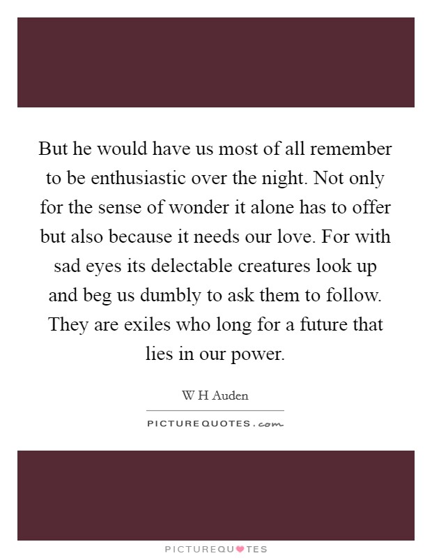 But he would have us most of all remember to be enthusiastic over the night. Not only for the sense of wonder it alone has to offer but also because it needs our love. For with sad eyes its delectable creatures look up and beg us dumbly to ask them to follow. They are exiles who long for a future that lies in our power Picture Quote #1