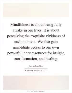 Mindfulness is about being fully awake in our lives. It is about perceiving the exquisite vividness of each moment. We also gain immediate access to our own powerful inner resources for insight, transformation, and healing Picture Quote #1