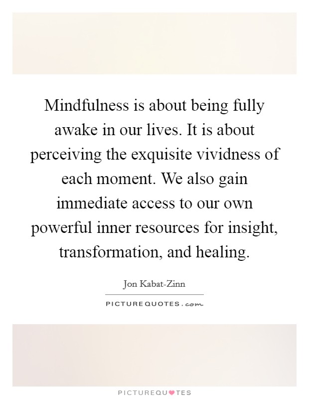 Mindfulness is about being fully awake in our lives. It is about perceiving the exquisite vividness of each moment. We also gain immediate access to our own powerful inner resources for insight, transformation, and healing Picture Quote #1