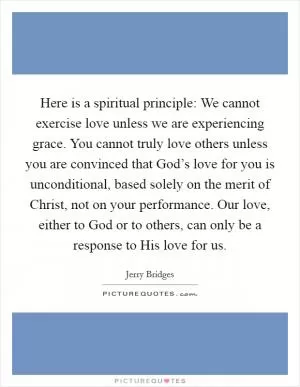 Here is a spiritual principle: We cannot exercise love unless we are experiencing grace. You cannot truly love others unless you are convinced that God’s love for you is unconditional, based solely on the merit of Christ, not on your performance. Our love, either to God or to others, can only be a response to His love for us Picture Quote #1