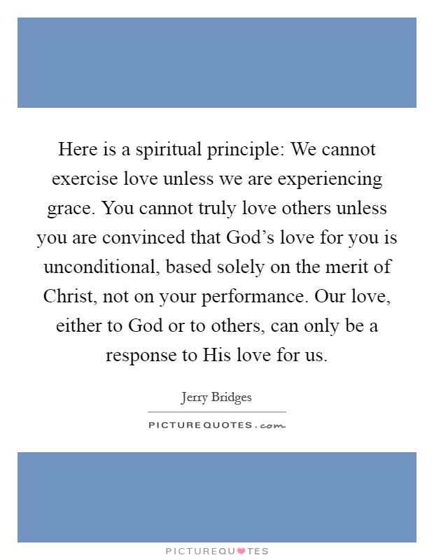 Here is a spiritual principle: We cannot exercise love unless we are experiencing grace. You cannot truly love others unless you are convinced that God's love for you is unconditional, based solely on the merit of Christ, not on your performance. Our love, either to God or to others, can only be a response to His love for us Picture Quote #1