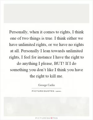 Personally, when it comes to rights, I think one of two things is true. I think either we have unlimited rights, or we have no rights at all. Personally I lean towards unlimited rights, I feel for instance I have the right to do anything I please, BUT! If I do something you don’t like I think you have the right to kill me Picture Quote #1