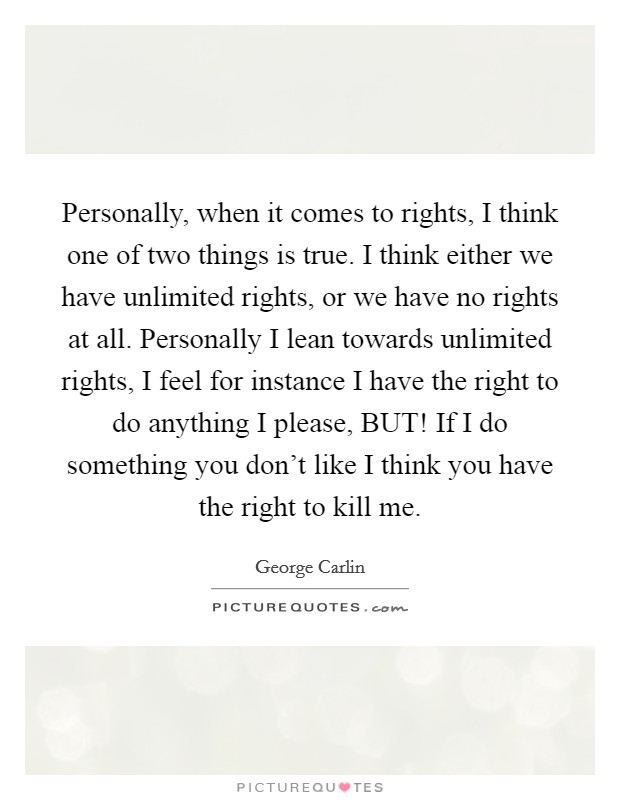 Personally, when it comes to rights, I think one of two things is true. I think either we have unlimited rights, or we have no rights at all. Personally I lean towards unlimited rights, I feel for instance I have the right to do anything I please, BUT! If I do something you don't like I think you have the right to kill me Picture Quote #1
