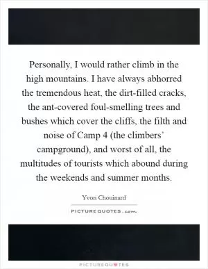 Personally, I would rather climb in the high mountains. I have always abhorred the tremendous heat, the dirt-filled cracks, the ant-covered foul-smelling trees and bushes which cover the cliffs, the filth and noise of Camp 4 (the climbers’ campground), and worst of all, the multitudes of tourists which abound during the weekends and summer months Picture Quote #1