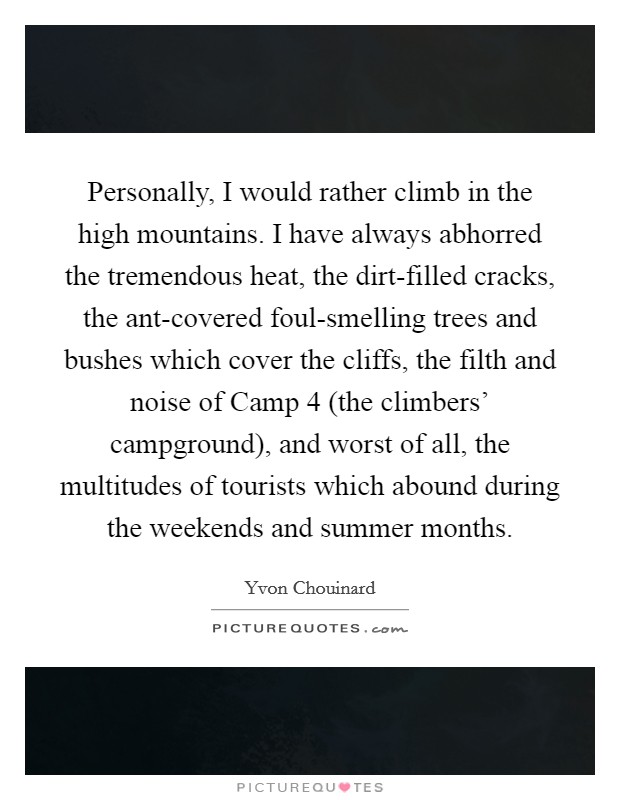Personally, I would rather climb in the high mountains. I have always abhorred the tremendous heat, the dirt-filled cracks, the ant-covered foul-smelling trees and bushes which cover the cliffs, the filth and noise of Camp 4 (the climbers' campground), and worst of all, the multitudes of tourists which abound during the weekends and summer months Picture Quote #1