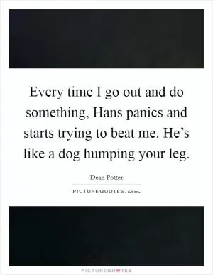 Every time I go out and do something, Hans panics and starts trying to beat me. He’s like a dog humping your leg Picture Quote #1