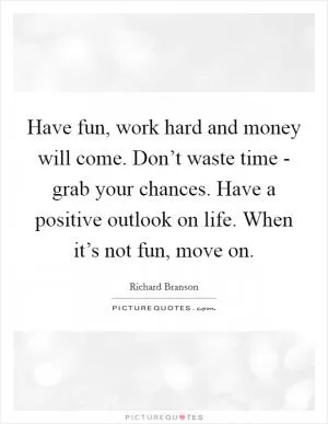 Have fun, work hard and money will come. Don’t waste time - grab your chances. Have a positive outlook on life. When it’s not fun, move on Picture Quote #1