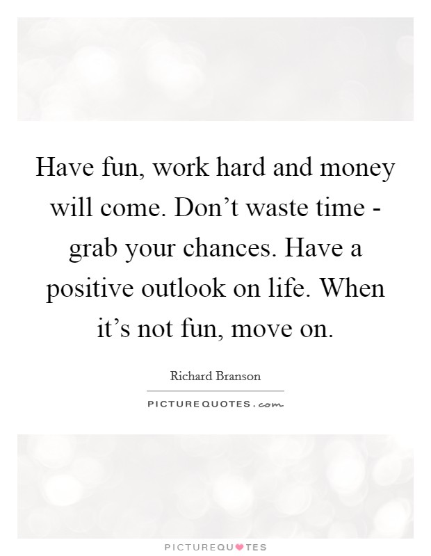 Have fun, work hard and money will come. Don't waste time - grab your chances. Have a positive outlook on life. When it's not fun, move on Picture Quote #1