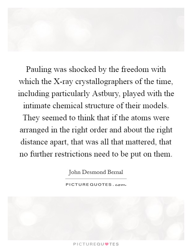 Pauling was shocked by the freedom with which the X-ray crystallographers of the time, including particularly Astbury, played with the intimate chemical structure of their models. They seemed to think that if the atoms were arranged in the right order and about the right distance apart, that was all that mattered, that no further restrictions need to be put on them Picture Quote #1