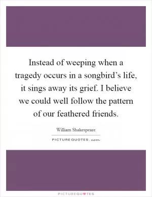 Instead of weeping when a tragedy occurs in a songbird’s life, it sings away its grief. I believe we could well follow the pattern of our feathered friends Picture Quote #1