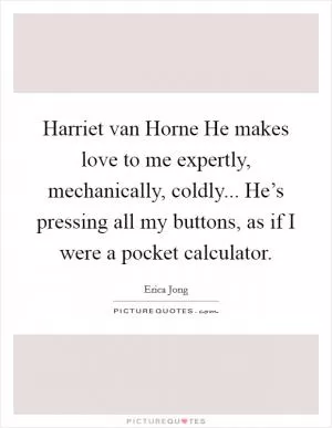 Harriet van Horne He makes love to me expertly, mechanically, coldly... He’s pressing all my buttons, as if I were a pocket calculator Picture Quote #1