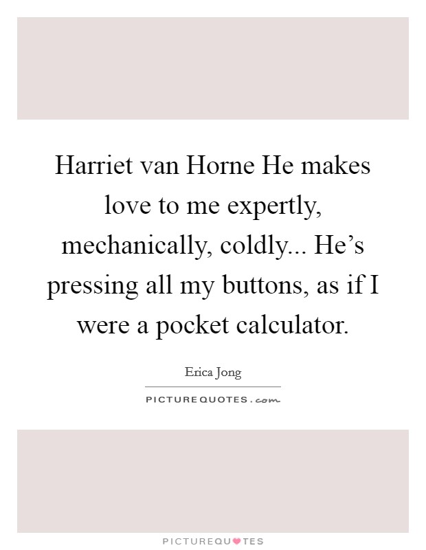 Harriet van Horne He makes love to me expertly, mechanically, coldly... He's pressing all my buttons, as if I were a pocket calculator Picture Quote #1