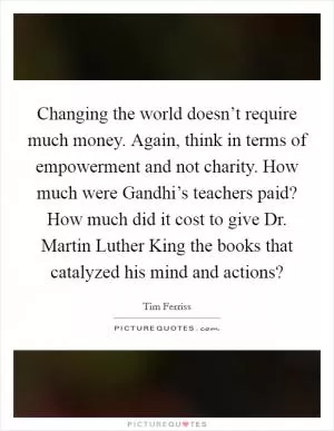 Changing the world doesn’t require much money. Again, think in terms of empowerment and not charity. How much were Gandhi’s teachers paid? How much did it cost to give Dr. Martin Luther King the books that catalyzed his mind and actions? Picture Quote #1