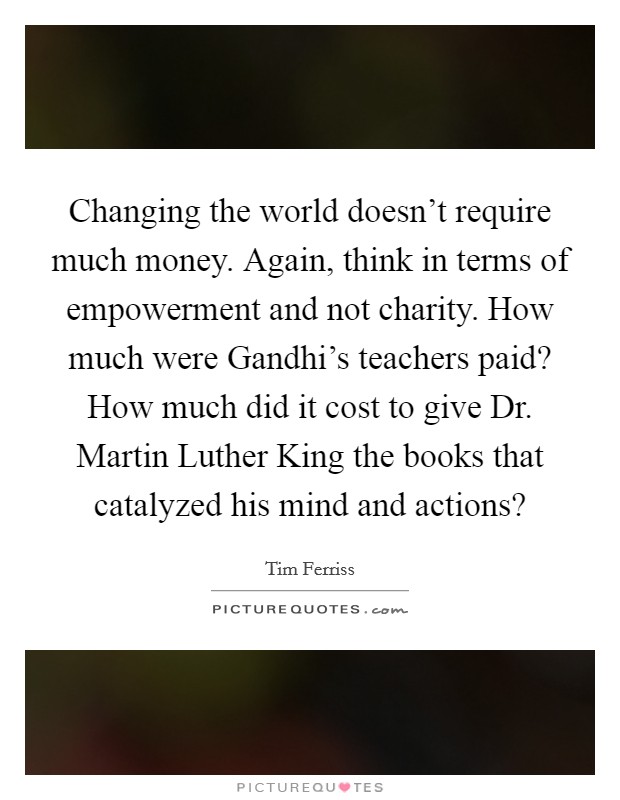 Changing the world doesn't require much money. Again, think in terms of empowerment and not charity. How much were Gandhi's teachers paid? How much did it cost to give Dr. Martin Luther King the books that catalyzed his mind and actions? Picture Quote #1