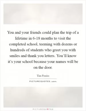 You and your friends could plan the trip of a lifetime in 6-18 months to visit the completed school, teeming with dozens or hundreds of students who greet you with smiles and thank you letters. You’ll know it’s your school because your names will be on the door Picture Quote #1