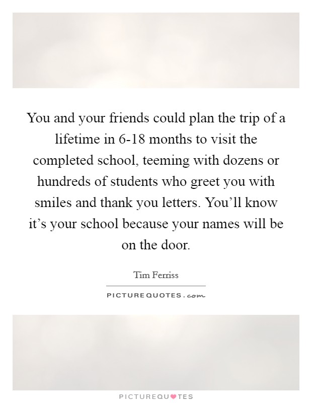 You and your friends could plan the trip of a lifetime in 6-18 months to visit the completed school, teeming with dozens or hundreds of students who greet you with smiles and thank you letters. You'll know it's your school because your names will be on the door Picture Quote #1