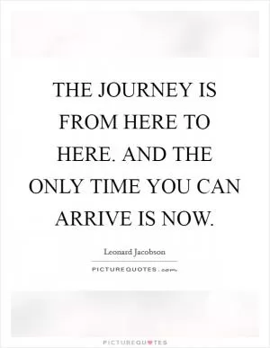 THE JOURNEY IS FROM HERE TO HERE. AND THE ONLY TIME YOU CAN ARRIVE IS NOW Picture Quote #1