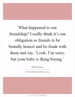 What happened to our friendship? I really think it’s our obligation as friends to be brutally honest and be frank with them and say, ‘Look, I’m sorry, but your baby is fking boring.’ Picture Quote #1