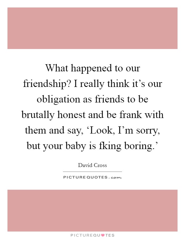 What happened to our friendship? I really think it's our obligation as friends to be brutally honest and be frank with them and say, ‘Look, I'm sorry, but your baby is fking boring.' Picture Quote #1