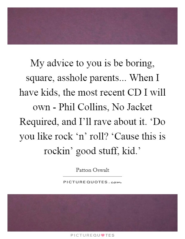My advice to you is be boring, square, asshole parents... When I have kids, the most recent CD I will own - Phil Collins, No Jacket Required, and I'll rave about it. ‘Do you like rock ‘n' roll? ‘Cause this is rockin' good stuff, kid.' Picture Quote #1