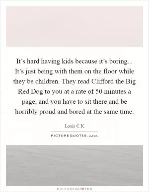 It’s hard having kids because it’s boring... It’s just being with them on the floor while they be children. They read Clifford the Big Red Dog to you at a rate of 50 minutes a page, and you have to sit there and be horribly proud and bored at the same time Picture Quote #1