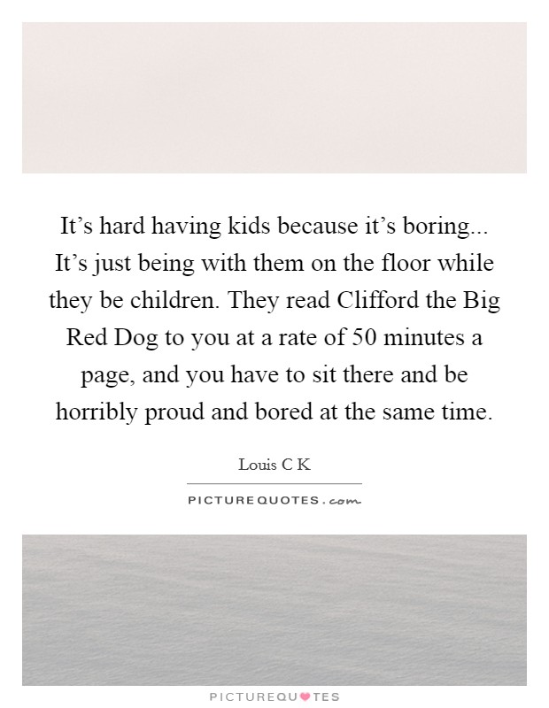 It's hard having kids because it's boring... It's just being with them on the floor while they be children. They read Clifford the Big Red Dog to you at a rate of 50 minutes a page, and you have to sit there and be horribly proud and bored at the same time Picture Quote #1