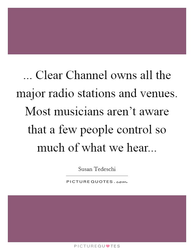 ... Clear Channel owns all the major radio stations and venues. Most musicians aren't aware that a few people control so much of what we hear Picture Quote #1