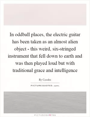 In oddball places, the electric guitar has been taken as an almost alien object - this weird, six-stringed instrument that fell down to earth and was then played loud but with traditional grace and intelligence Picture Quote #1