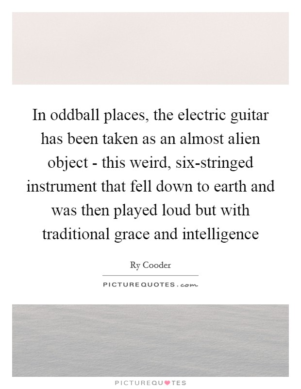 In oddball places, the electric guitar has been taken as an almost alien object - this weird, six-stringed instrument that fell down to earth and was then played loud but with traditional grace and intelligence Picture Quote #1