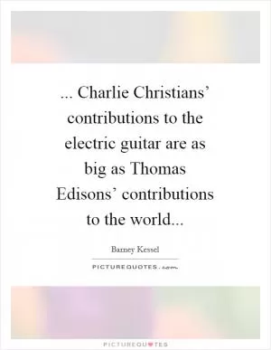 ... Charlie Christians’ contributions to the electric guitar are as big as Thomas Edisons’ contributions to the world Picture Quote #1