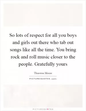 So lots of respect for all you boys and girls out there who tab out songs like all the time. You bring rock and roll music closer to the people. Gratefully yours Picture Quote #1